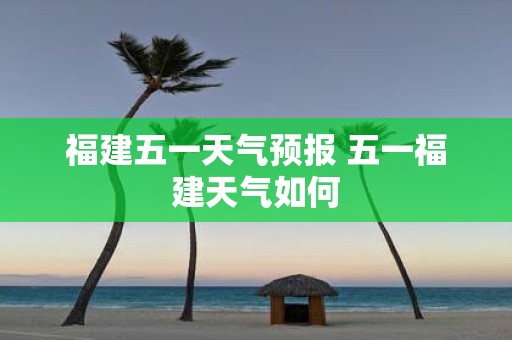 福建五一天气预报 五一福建天气如何