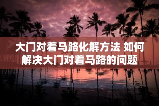大门对着马路化解方法 如何解决大门对着马路的问题