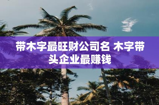 带木字最旺财公司名 木字带头企业最赚钱
