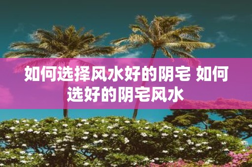 如何选择风水好的阴宅 如何选好的阴宅风水