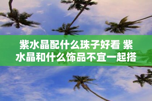 紫水晶配什么珠子好看 紫水晶和什么饰品不宜一起搭配