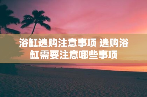 浴缸选购注意事项 选购浴缸需要注意哪些事项