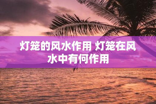 灯笼的风水作用 灯笼在风水中有何作用
