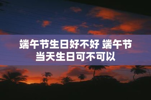 端午节生日好不好 端午节当天生日可不可以