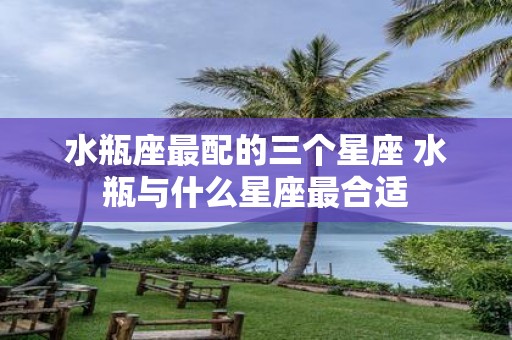 水瓶座最配的三个星座 水瓶与什么星座最合适