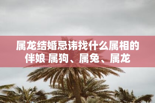 属龙结婚忌讳找什么属相的伴娘 属狗、属兔、属龙