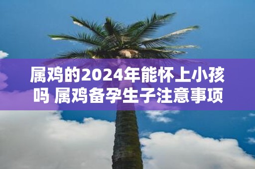 属鸡的2025年能怀上小孩吗 属鸡备孕生子注意事项