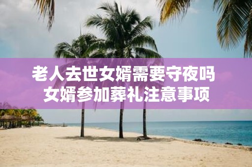 老人去世女婿需要守夜吗 女婿参加葬礼注意事项