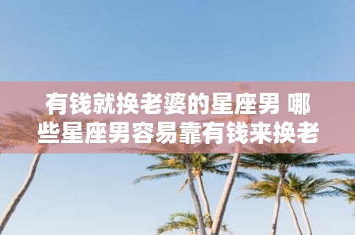 有钱就换老婆的星座男 哪些星座男容易靠有钱来换老婆