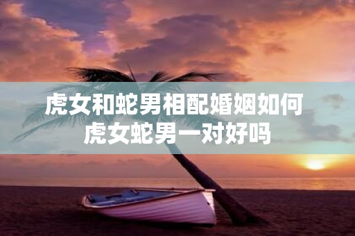 虎女和蛇男相配婚姻如何 虎女蛇男一对好吗