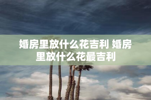 婚房里放什么花吉利 婚房里放什么花最吉利