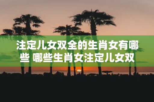 注定儿女双全的生肖女有哪些 哪些生肖女注定儿女双全