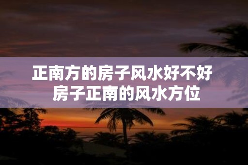 正南方的房子风水好不好 房子正南的风水方位