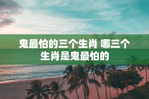 鬼最怕的三个生肖 哪三个生肖是鬼最怕的