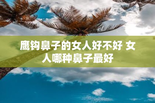 鹰钩鼻子的女人好不好 女人哪种鼻子最好