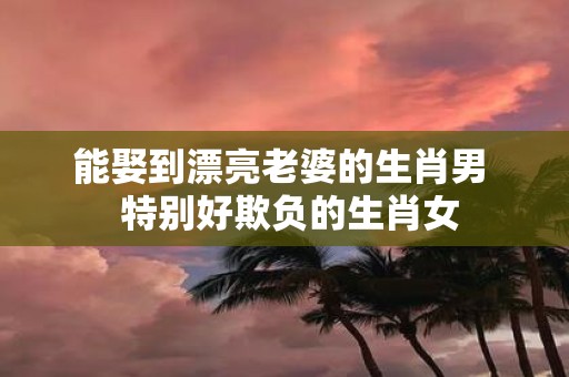 能娶到漂亮老婆的生肖男 特别好欺负的生肖女