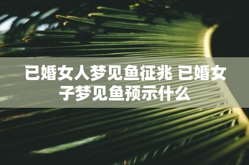 已婚女人梦见鱼征兆 已婚女子梦见鱼预示什么