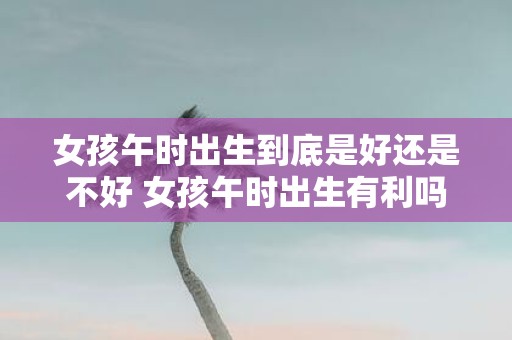 女孩午时出生到底是好还是不好 女孩午时出生有利吗