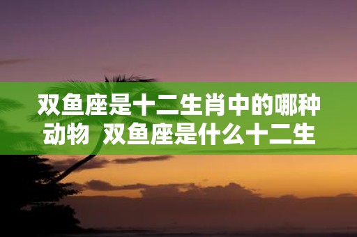 双鱼座是十二生肖中的哪种动物 双鱼座是什么十二生肖