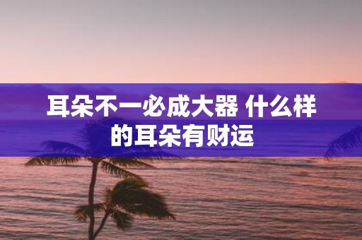 耳朵不一必成大器 什么样的耳朵有财运
