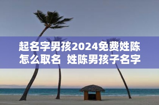 起名字男孩2025免费姓陈怎么取名 姓陈男孩子名字独特的