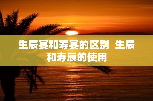 生辰宴和寿宴的区别 生辰和寿辰的使用