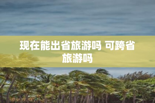 现在能出省旅游吗 可跨省旅游吗