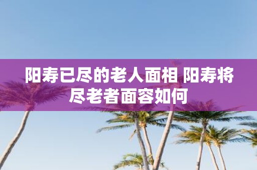 阳寿已尽的老人面相 阳寿将尽老者面容如何