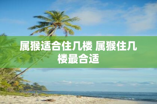 属猴适合住几楼 属猴住几楼最合适
