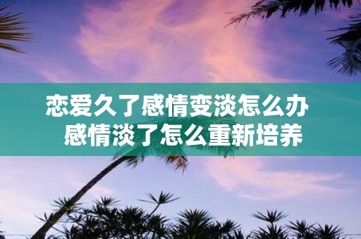 恋爱久了感情变淡怎么办 感情淡了怎么重新培养