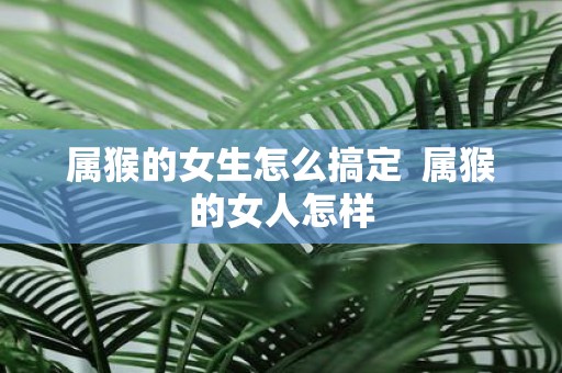 属猴的女生怎么搞定 属猴的女人怎样