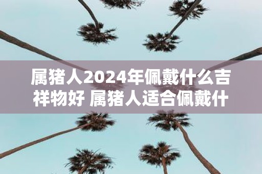 属猪人2025年佩戴什么吉祥物好 属猪人适合佩戴什么