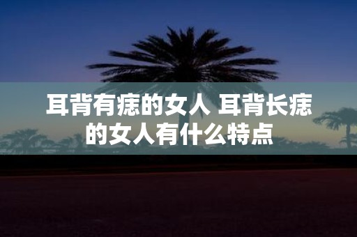 耳背有痣的女人 耳背长痣的女人有什么特点