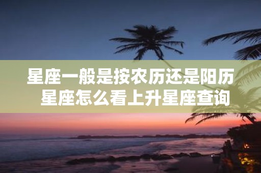 星座一般是按农历还是阳历 星座怎么看上升星座查询表