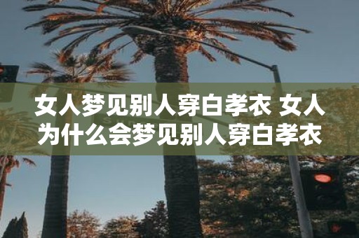 女人梦见别人穿白孝衣 女人为什么会梦见别人穿白孝衣