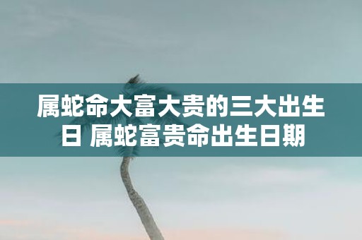 属蛇命大富大贵的三大出生日 属蛇富贵命出生日期