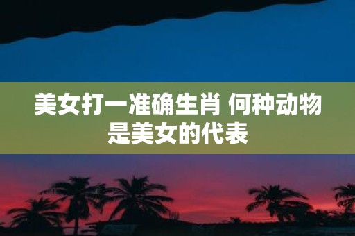 美女打一准确生肖 何种动物是美女的代表