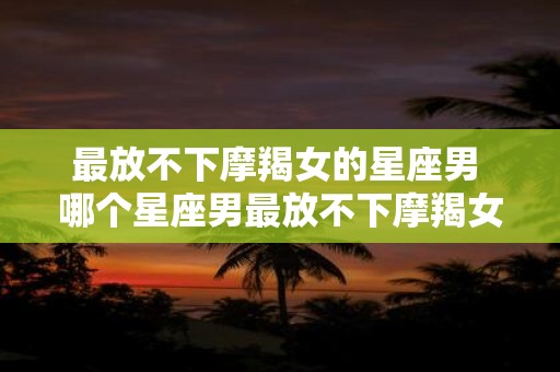 最放不下摩羯女的星座男 哪个星座男最放不下摩羯女