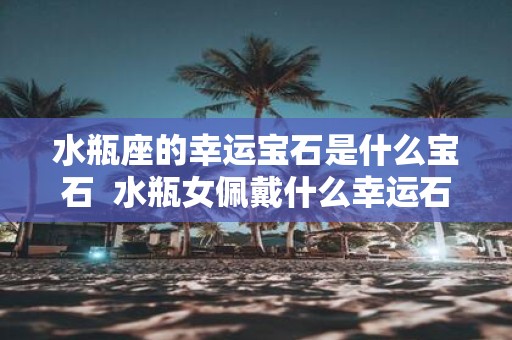 水瓶座的幸运宝石是什么宝石 水瓶女佩戴什么幸运石