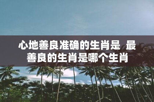心地善良准确的生肖是 最善良的生肖是哪个生肖
