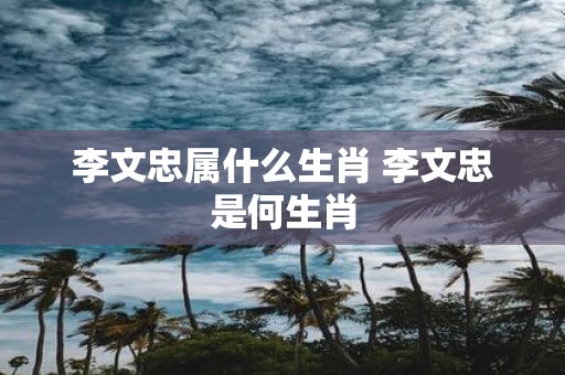 李文忠属什么生肖 李文忠是何生肖