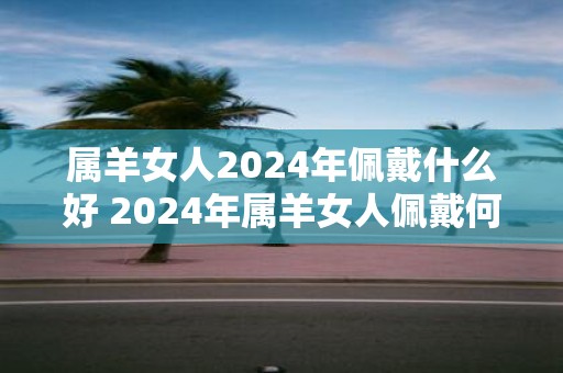 属羊女人2025年佩戴什么好 2025年属羊女人佩戴何物
