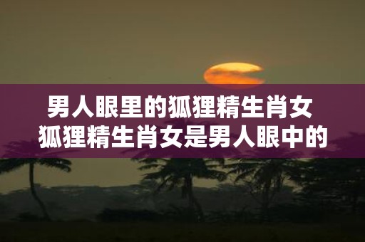男人眼里的狐狸精生肖女 狐狸精生肖女是男人眼中的什么
