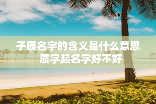 子辰名字的含义是什么意思 辰字起名字好不好