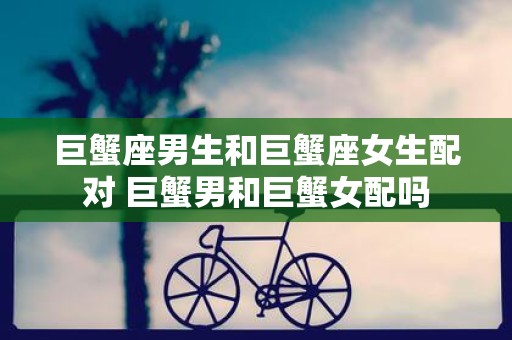 巨蟹座男生和巨蟹座女生配对 巨蟹男和巨蟹女配吗