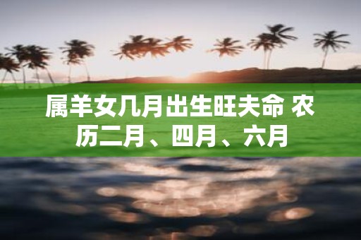 属羊女几月出生旺夫命 农历二月、四月、六月