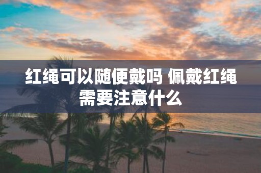 红绳可以随便戴吗 佩戴红绳需要注意什么