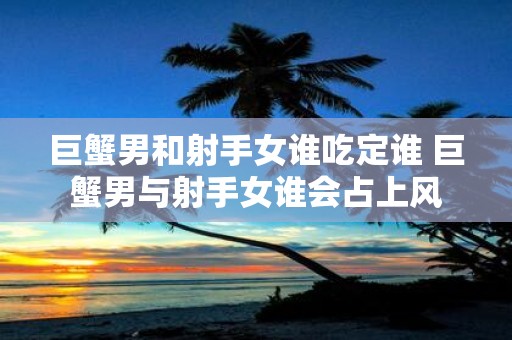 巨蟹男和射手女谁吃定谁 巨蟹男与射手女谁会占上风