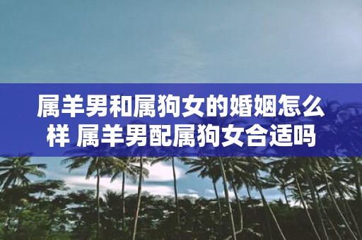 属羊男和属狗女的婚姻怎么样 属羊男配属狗女合适吗