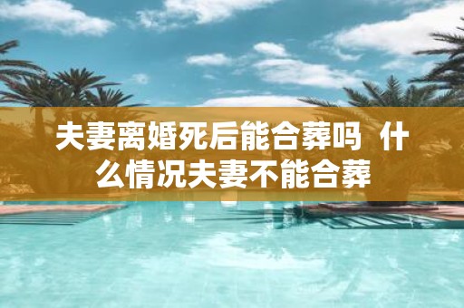 夫妻离婚死后能合葬吗 什么情况夫妻不能合葬